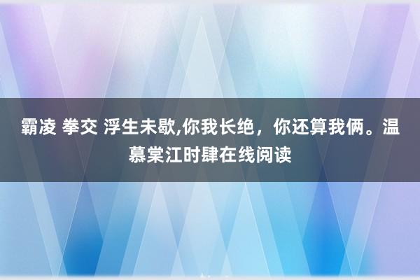 霸凌 拳交 浮生未歇，你我长绝，你还算我俩。温慕棠江时肆在线阅读