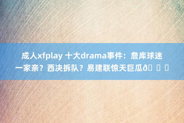 成人xfplay 十大drama事件：詹库球迷一家亲？西决拆队？易建联惊天巨瓜🍉