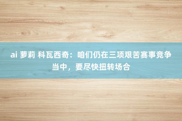 ai 萝莉 科瓦西奇：咱们仍在三项艰苦赛事竞争当中，要尽快扭转场合