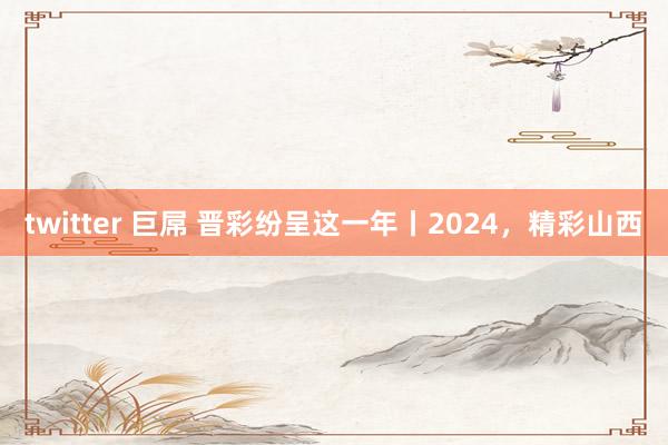 twitter 巨屌 晋彩纷呈这一年丨2024，精彩山西