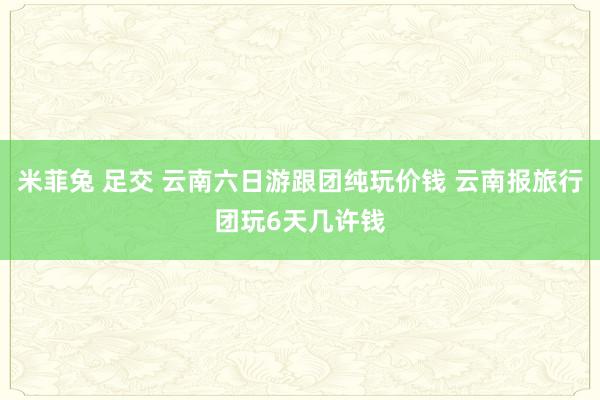 米菲兔 足交 云南六日游跟团纯玩价钱 云南报旅行团玩6天几许钱