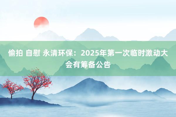 偷拍 自慰 永清环保：2025年第一次临时激动大会有筹备公告