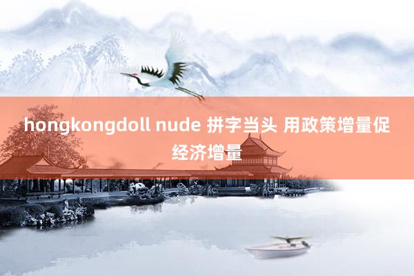 hongkongdoll nude 拼字当头 用政策增量促经济增量