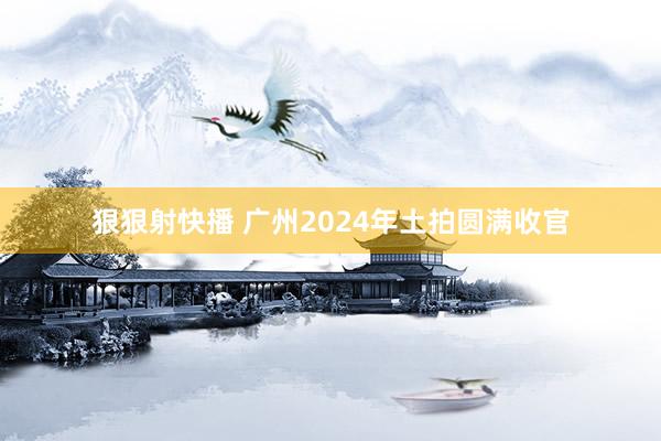 狠狠射快播 广州2024年土拍圆满收官