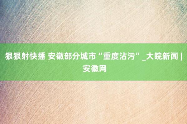 狠狠射快播 安徽部分城市“重度沾污”_大皖新闻 | 安徽网