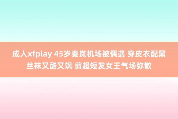 成人xfplay 45岁秦岚机场被偶遇 穿皮衣配黑丝袜又酷又飒 剪超短发女王气场弥散