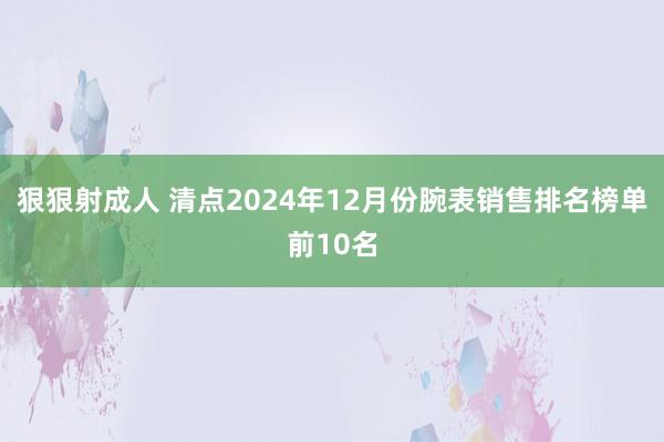 狠狠射成人 清点2024年12月份腕表销售排名榜单前10名