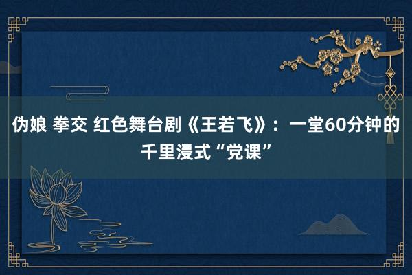 伪娘 拳交 红色舞台剧《王若飞》：一堂60分钟的千里浸式“党课”