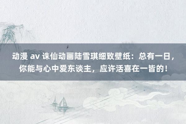 动漫 av 诛仙动画陆雪琪细致壁纸：总有一日，你能与心中爱东谈主，应许活喜在一皆的！