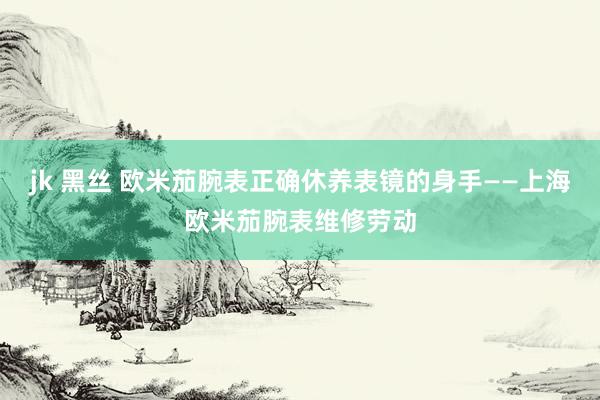 jk 黑丝 欧米茄腕表正确休养表镜的身手——上海欧米茄腕表维修劳动