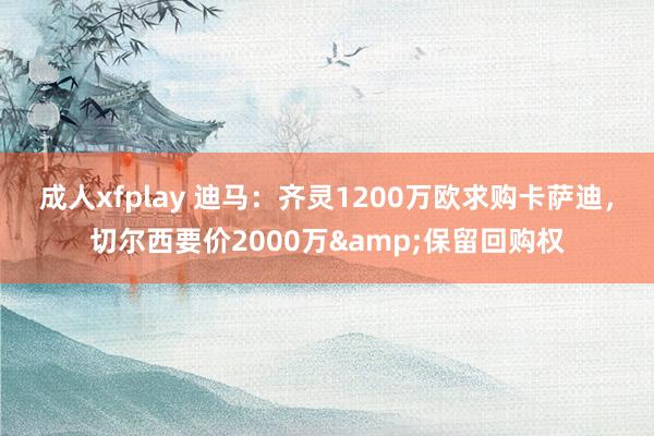 成人xfplay 迪马：齐灵1200万欧求购卡萨迪，切尔西要价2000万&保留回购权