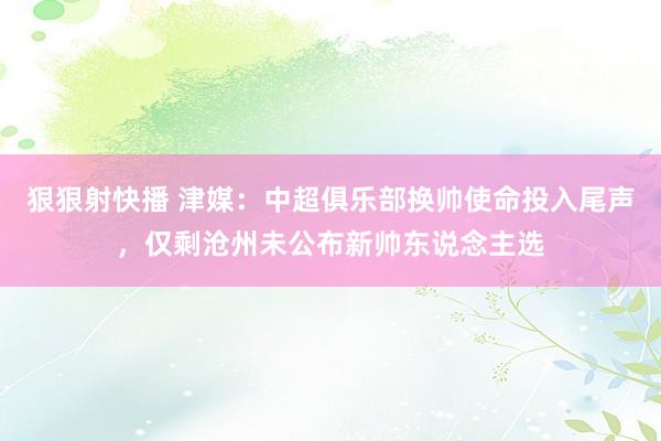 狠狠射快播 津媒：中超俱乐部换帅使命投入尾声，仅剩沧州未公布新帅东说念主选