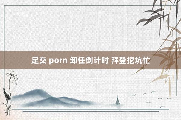 足交 porn 卸任倒计时 拜登挖坑忙