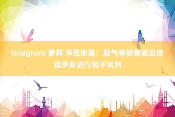 telegram 萝莉 泽连斯基：服气特朗普能迫使俄罗斯进行和平谈判