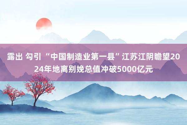 露出 勾引 “中国制造业第一县”江苏江阴瞻望2024年地离别娩总值冲破5000亿元