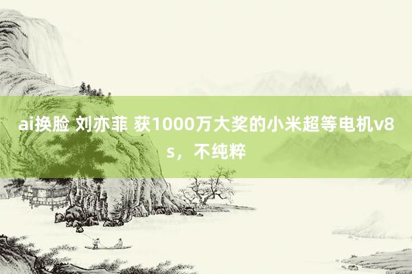 ai换脸 刘亦菲 获1000万大奖的小米超等电机v8s，不纯粹