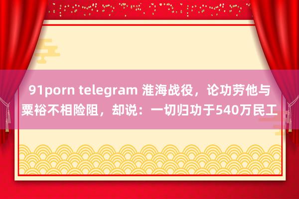 91porn telegram 淮海战役，论功劳他与粟裕不相险阻，却说：一切归功于540万民工