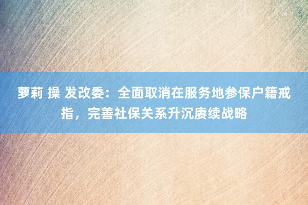 萝莉 操 发改委：全面取消在服务地参保户籍戒指，完善社保关系升沉赓续战略