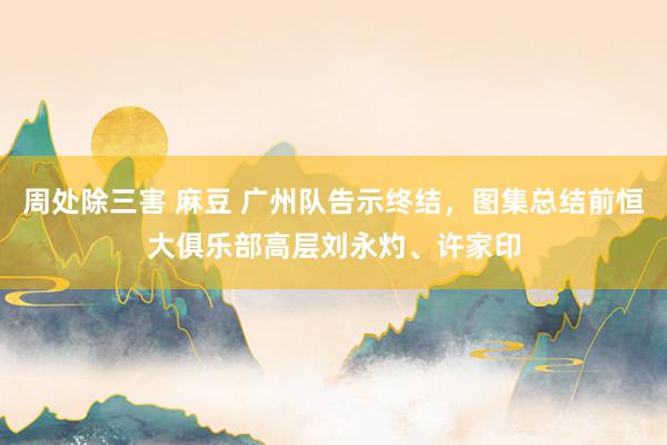 周处除三害 麻豆 广州队告示终结，图集总结前恒大俱乐部高层刘永灼、许家印