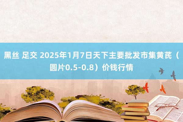 黑丝 足交 2025年1月7日天下主要批发市集黄芪（圆片0.5-0.8）价钱行情