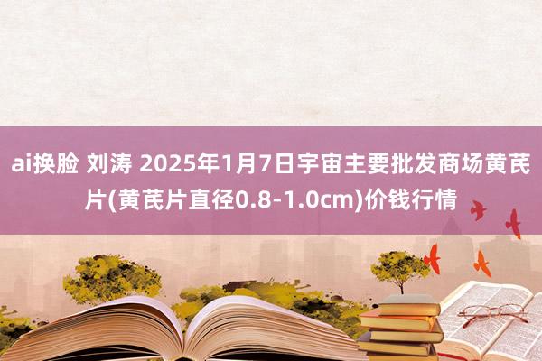 ai换脸 刘涛 2025年1月7日宇宙主要批发商场黄芪片(黄芪片直径0.8-1.0cm)价钱行情