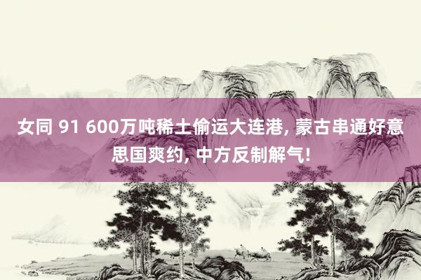 女同 91 600万吨稀土偷运大连港， 蒙古串通好意思国爽约， 中方反制解气!