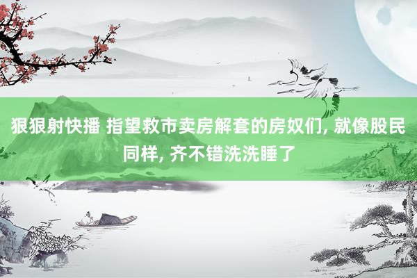 狠狠射快播 指望救市卖房解套的房奴们， 就像股民同样， 齐不错洗洗睡了