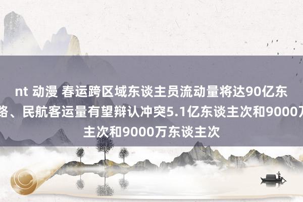 nt 动漫 春运跨区域东谈主员流动量将达90亿东谈主次 铁路、民航客运量有望辩认冲突5.1亿东谈主次和9000万东谈主次