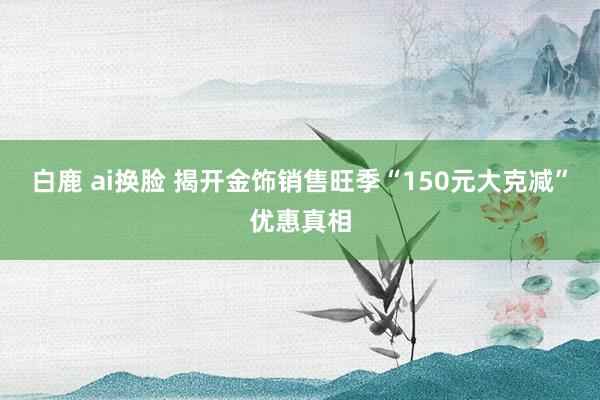 白鹿 ai换脸 揭开金饰销售旺季“150元大克减”优惠真相