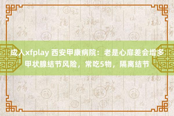 成人xfplay 西安甲康病院：老是心扉差会增多甲状腺结节风险，常吃5物，隔离结节