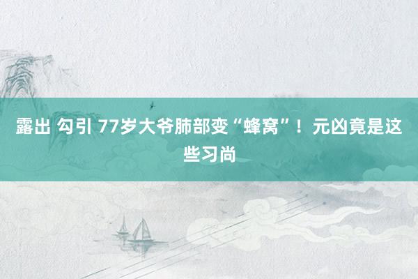 露出 勾引 77岁大爷肺部变“蜂窝”！元凶竟是这些习尚