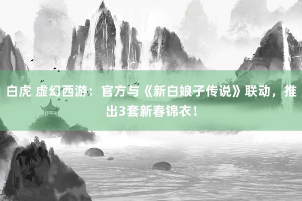 白虎 虚幻西游：官方与《新白娘子传说》联动，推出3套新春锦衣！