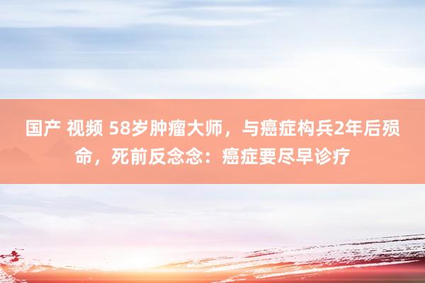 国产 视频 58岁肿瘤大师，与癌症构兵2年后殒命，死前反念念：癌症要尽早诊疗