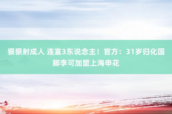 狠狠射成人 连宣3东说念主！官方：31岁归化国脚李可加盟上海申花