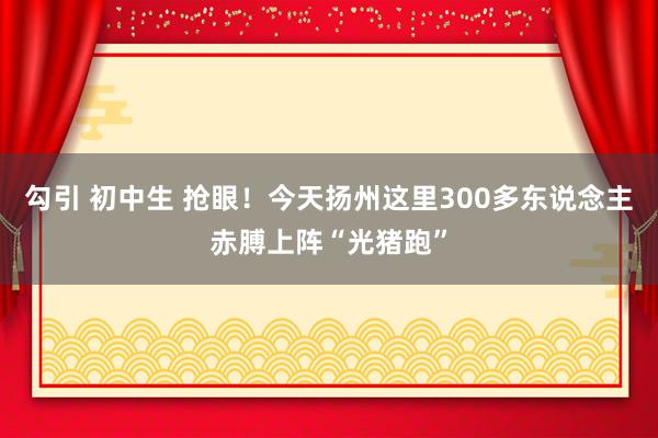 勾引 初中生 抢眼！今天扬州这里300多东说念主赤膊上阵“光猪跑”