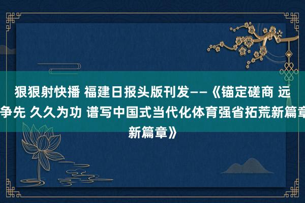 狠狠射快播 福建日报头版刊发——《锚定磋商 远程争先 久久为功 谱写中国式当代化体育强省拓荒新篇章》