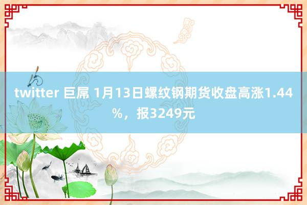 twitter 巨屌 1月13日螺纹钢期货收盘高涨1.44%，报3249元