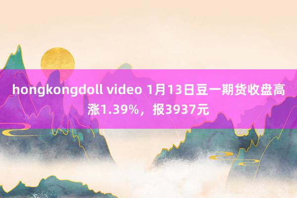 hongkongdoll video 1月13日豆一期货收盘高涨1.39%，报3937元