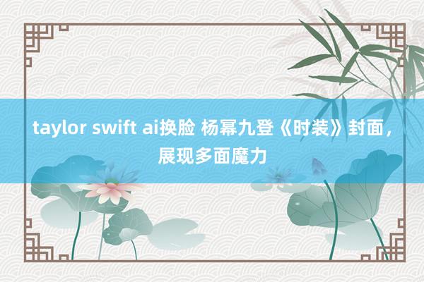 taylor swift ai换脸 杨幂九登《时装》封面，展现多面魔力