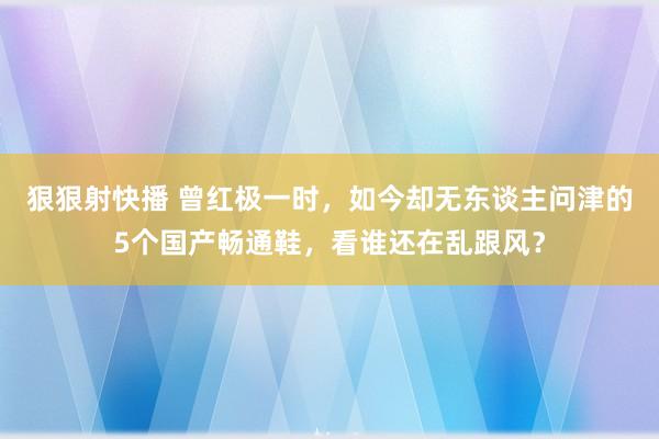 狠狠射快播 曾红极一时，如今却无东谈主问津的5个国产畅通鞋，看谁还在乱跟风？