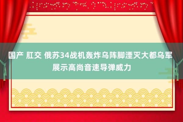 国产 肛交 俄苏34战机轰炸乌阵脚湮灭大都乌军 展示高尚音速导弹威力