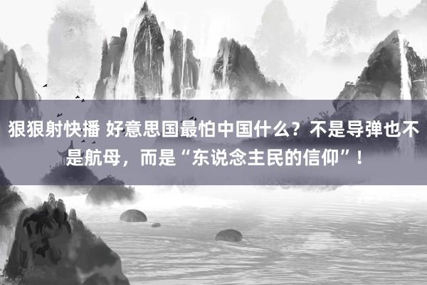 狠狠射快播 好意思国最怕中国什么？不是导弹也不是航母，而是“东说念主民的信仰”！