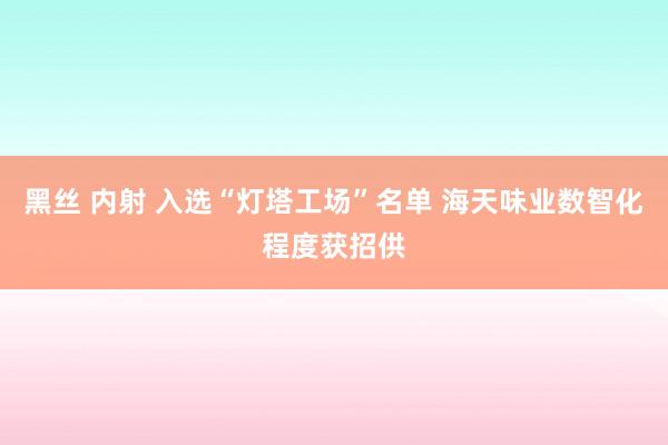 黑丝 内射 入选“灯塔工场”名单 海天味业数智化程度获招供