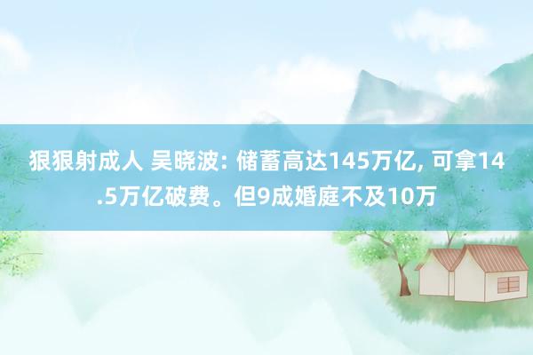 狠狠射成人 吴晓波: 储蓄高达145万亿， 可拿14.5万亿破费。但9成婚庭不及10万