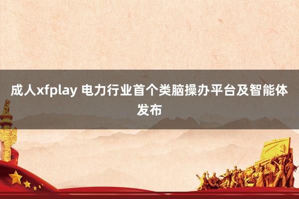 成人xfplay 电力行业首个类脑操办平台及智能体发布