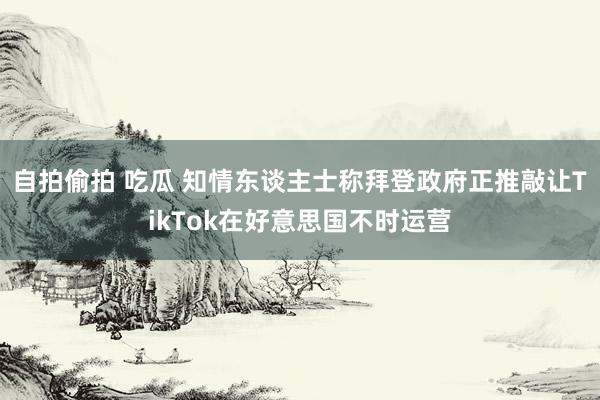 自拍偷拍 吃瓜 知情东谈主士称拜登政府正推敲让TikTok在好意思国不时运营