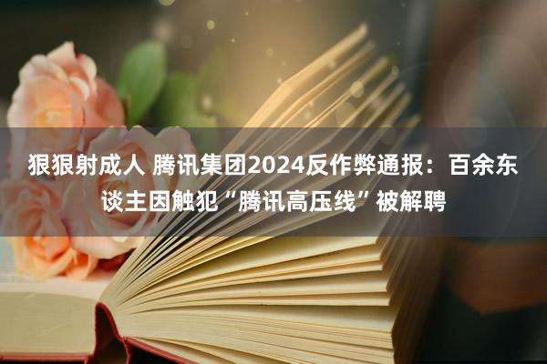 狠狠射成人 腾讯集团2024反作弊通报：百余东谈主因触犯“腾讯高压线”被解聘