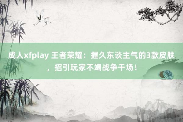 成人xfplay 王者荣耀：握久东谈主气的3款皮肤，招引玩家不竭战争千场！