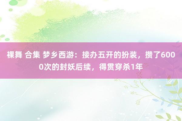 裸舞 合集 梦乡西游：接办五开的扮装，攒了6000次的封妖后续，得贯穿杀1年