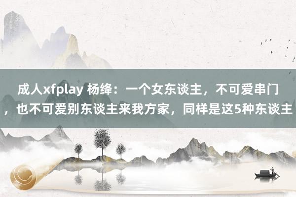 成人xfplay 杨绛：一个女东谈主，不可爱串门，也不可爱别东谈主来我方家，同样是这5种东谈主